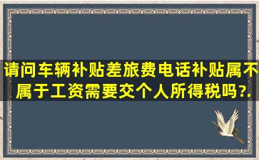 请问车辆补贴、差旅费、电话补贴属不属于工资,需要交个人所得税吗?...