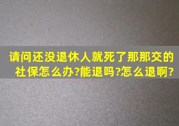 请问还没退休人就死了,那那交的社保怎么办?能退吗?怎么退啊?