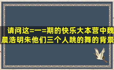 请问这=一=期的快乐大本营中魏晨浩明朱他们三个人跳的舞的背景音乐...