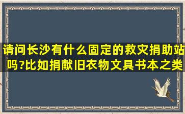 请问长沙有什么固定的救灾捐助站吗?比如捐献旧衣物、文具书本之类...