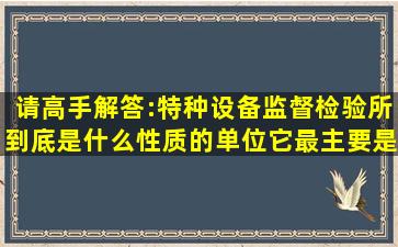 请高手解答:特种设备监督检验所到底是什么性质的单位,它最主要是做...