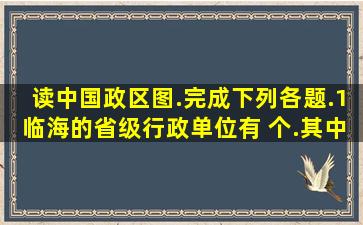 读中国政区图.完成下列各题.(1)临海的省级行政单位有 个.其中既...