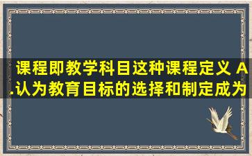 课程即教学科目,这种课程定义( )。A.认为教育目标的选择和制定成为...