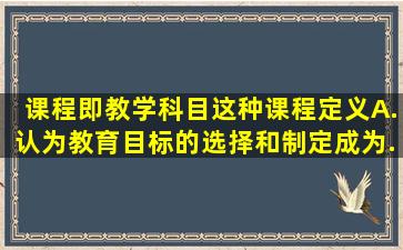 课程即教学科目这种课程定义。A.认为教育目标的选择和制定成为...