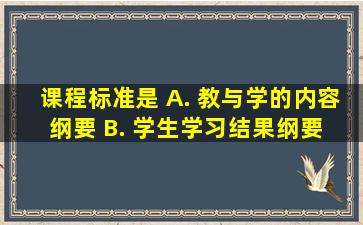 课程标准是()。 A. 教与学的内容纲要 B. 学生学习结果纲要 C...