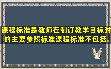 课程标准是教师在制订教学目标时的主要参照标准课程标准不包括...