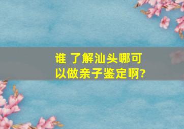 谁 了解,汕头哪可以做亲子鉴定啊?