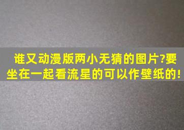 谁又动漫版两小无猜的图片?要坐在一起看流星的,可以作壁纸的!