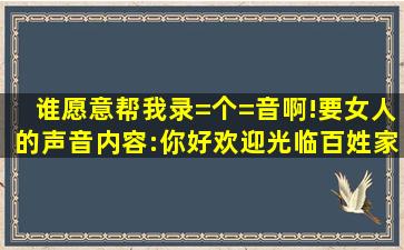 谁愿意帮我录=个=音啊!要女人的声音。内容:你好,欢迎光临百姓家超市