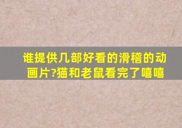 谁提供几部好看的滑稽的动画片?(猫和老鼠)看完了,嘻嘻。