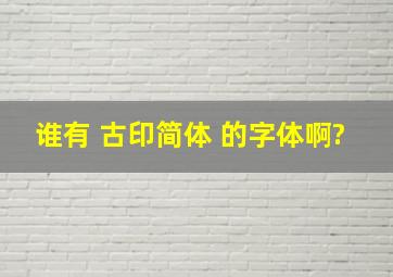 谁有 古印简体 的字体啊?