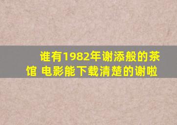 谁有1982年谢添般的茶馆 电影,能下载,清楚的,谢啦