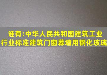 谁有:中华人民共和国建筑工业行业标准《建筑门窗幕墙用钢化玻璃》