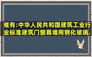 谁有:中华人民共和国建筑工业行业标准《建筑门窗幕墙用钢化玻璃》,...