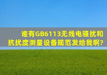 谁有GB6113无线电骚扰和抗扰度测量设备规范,发给我啊?