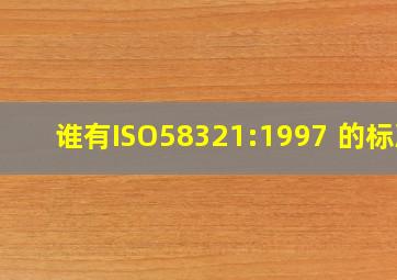 谁有ISO58321:1997 的标准