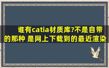 谁有catia材质库?不是自带的那种 是网上下载到的。最近渲染发现catia...