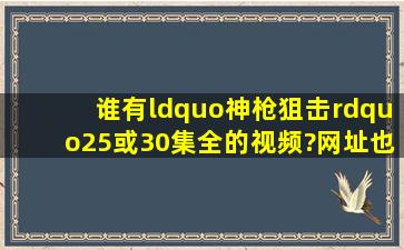 谁有“神枪狙击”25或30集全的视频?网址也行啊!!!!!!