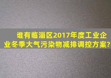 谁有《临淄区2017年度工业企业冬季大气污染物减排调控方案》?