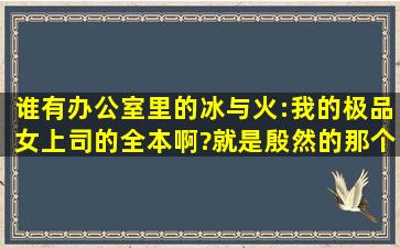 谁有办公室里的冰与火:我的极品女上司的全本啊?就是殷然的那个,麻烦...