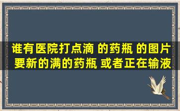 谁有医院打点滴 的药瓶 的图片 要新的满的药瓶 或者正在输液的图片 ...