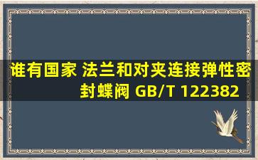 谁有国家 法兰和对夹连接弹性密封蝶阀 GB/T 122382008