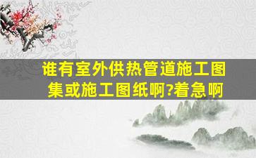 谁有室外供热管道施工图集或施工图纸啊?着急啊