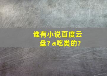 谁有小说百度云盘? a吃类的?