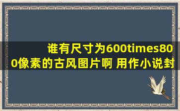 谁有尺寸为600×800像素的古风图片啊 用作小说封面的 很急,各位大神...