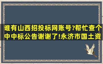 谁有山西招投标网账号?帮忙查个中中标公告,谢谢了!永济市国土资源局...