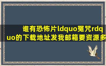 谁有恐怖片“冤咒”的下载地址,发我邮箱。要资源多的,谢谢!