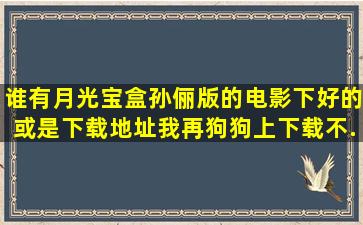 谁有月光宝盒孙俪版的电影,下好的。或是下载地址,我再狗狗上下载不...