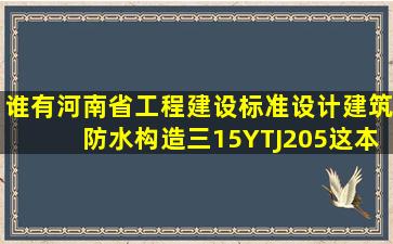 谁有河南省工程建设标准设计建筑防水构造(三)15YTJ205,这本图集...