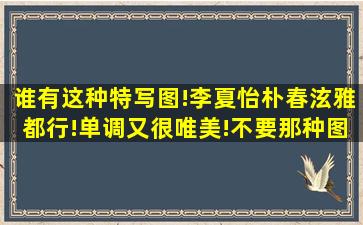 谁有这种特写图!李夏怡,朴春,泫雅都行!单调又很唯美!不要那种图里乱...