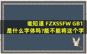 谁知道 FZXSSFW GB1 是什么字体吗?能不能将这个字体发一份给我。...