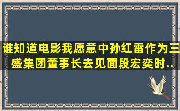 谁知道,电影《我愿意》中,孙红雷作为三盛集团董事长去见面段宏奕时...