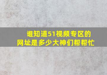 谁知道51视频专区的网址是多少(大神们帮帮忙