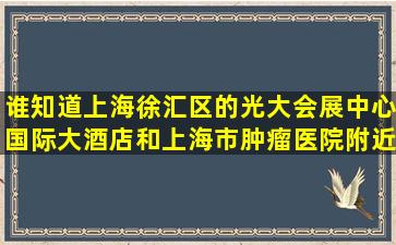 谁知道上海徐汇区的光大会展中心国际大酒店和上海市肿瘤医院附近...