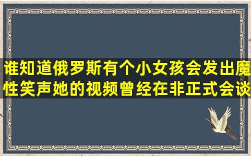 谁知道俄罗斯有个小女孩,会发出魔性笑声,她的视频曾经在非正式会谈...