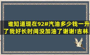 谁知道现在92#汽油多少钱一升了,我好长时间没加油了,谢谢!【吉林市吧...