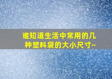 谁知道生活中常用的几种塑料袋的大小尺寸~