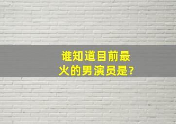 谁知道目前最火的男演员是?