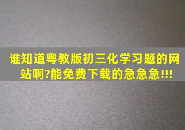 谁知道粤教版初三化学习题的网站啊?能免费下载的,急急急!!!