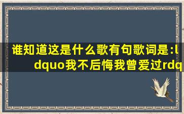 谁知道这是什么歌(有句歌词是:“我不后悔我曾爱过。”