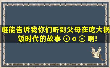 谁能告诉我你们听到父母在吃大锅饭时代的故事( ⊙ o ⊙ )啊!又是谁之...