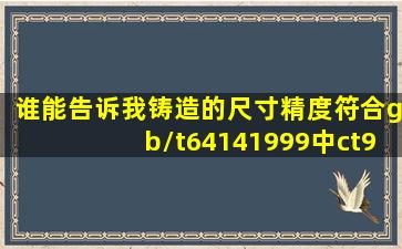 谁能告诉我铸造的尺寸精度符合gb/t64141999中ct9ct10的具体什么含义?