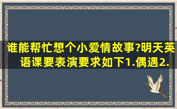 谁能帮忙想个小(爱情)故事?明天英语课要表演。要求如下,1.偶遇。2.要...