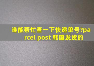 谁能帮忙查一下快递单号?parcel post 韩国发货的。