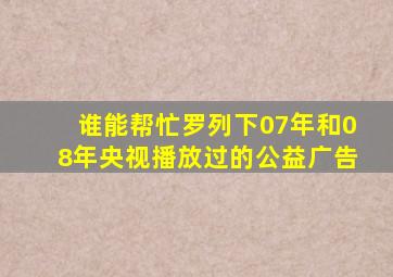 谁能帮忙罗列下07年和08年央视播放过的公益广告