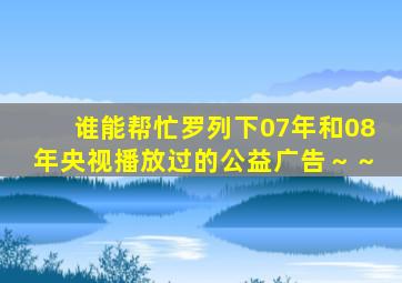 谁能帮忙罗列下07年和08年央视播放过的公益广告～～